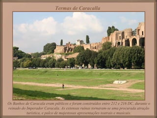 Os Banhos de Caracala eram públicos e foram construídos entre 212 e 216 DC, durante o reinado do Imperador Caracala. As extensas ruínas tornaram-se uma procurada atração turística, e palco de majestosas apresentações teatrais e musicais. Termas de Caracalla   