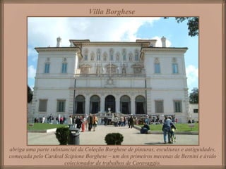 Villa Borghese   abriga uma parte substancial da Coleção Borghese de pinturas, esculturas e antiguidades, começada pelo Cardeal Scipione Borghese – um dos primeiros mecenas de Bernini e ávido colecionador de trabalhos de Caravaggio. 