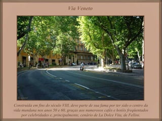 Via Veneto   Construída em fins do século VIII, deve parte de sua fama por ter sido o centro da vida mundana nos anos 50 e 60, graças aos numerosos cafés e hotéis freqüentados por celebridades e, principalmente, cenário de La Dolce Vita, de Fellini. 