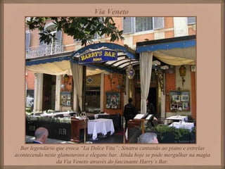 Via Veneto   Bar legendário que evoca “La Dolce Vita”: Sinatra cantando ao piano e estrelas acontecendo neste glamouroso e elegane bar. Ainda hoje se pode mergulhar na magia da Via Veneto através do fascinante Harry’s Bar. 