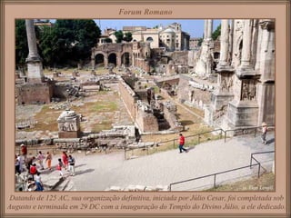 Forum Romano Datando de 125 AC, sua organização definitiva, iniciada por Júlio Cesar, foi completada sob Augusto e terminada em 29 DC com a inauguração do Templo do Divino Júlio, a ele dedicado. 