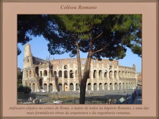 Coliseu Romano   Anfiteatro elíptico no centro de Roma, o maior de todos no Império Romano, e uma das mais formidáveis obras da arquitetura e da engenharia romanas. 