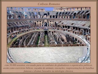Coliseu Romano com 50.000 assentos, era usado para os combates de gladiadores e espetáculos públicos, assim como exercícios bélicos, caçadas de animais, execuções, reapresentações de batalhas famosas e dramas baseados na mitologia clássica. 