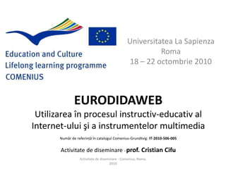 Universitatea La SapienzaRoma18 C 22 octombrie 2010EURODIDAWEB Utilizarea ?n procesulinstructiv-educativ al Internet-ului ?i a instrumentelor multimedia.Num?r de referin?? ?n catalogul Comenius-Grundtvig: IT-2010-506-005Activitate de diseminare - prof. Cristian CifuActivitate de diseminare - Comenius, Roma, 2010