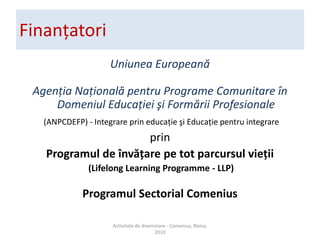 Finan?atoriUniunea European?Agen?ia Na?ional? pentru Programe Comunitare ?n Domeniul Educa?iei ?i Form?rii Profesionale(ANPCDEFP) - Integrare prin educa?ie ?i Educa?ie pentru integrareprinProgramul de ?nv??are pe tot parcursul vie?ii (Lifelong Learning Programme - LLP)Programul Sectorial ComeniusActivitate de diseminare - Comenius, Roma, 2010