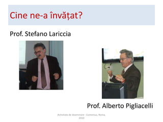 Cine ne-a ?nv??at?Prof. Stefano LaricciaProf. Alberto PigliacelliActivitate de diseminare - Comenius, Roma, 2010