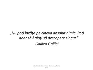 „Nu poţi învăţa pe cineva absolut nimic. Poţi doar să-l ajuţi să descopere singur.” Galileo Galilei Activitate de diseminare - Comenius, Roma, 2010 