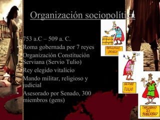 Organización sociopolítica

• 753 a.C – 509 a. C.
• Roma gobernada por 7 reyes
• Organización Constitución
  Serviana (Servio Tulio)
• Rey elegido vitalicio
• Mando militar, religioso y
  judicial
• Asesorado por Senado, 300
  miembros (gens)
 