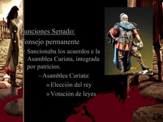 • Funciones Senado:
• Consejo permanente
  – Sancionaba los acuerdos e la
    Asamblea Curiata, integrada
    por patricios.
        – Asamblea Curiata:
            » Elección del rey
            » Votación de leyes
 