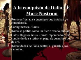 A la conquista de Italia y el
         Mare Nostrum
• Roma enfrentaba a enemigos que trataban de
  conquistarla.
• Cartaginenses, Hunos.
• Roma se perfila como un fuerte estado militar.
• Galos: llegaron hasta Roma: imponiendo como
  condición de su retiro, el pago de cuantioso botín
  de oro.
• Roma: dueña de Italia central al ganarle a los
  samnitas.
 
