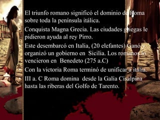 • El triunfo romano significó el dominio de Roma
  sobre toda la península itálica.
• Conquista Magna Grecia. Las ciudades griegas le
  pidieron ayuda al rey Pirro.
• Este desembarcó en Italia, (20 elefantes) Ganó y
  organizó un gobierno en Sicilia. Los romanos lo
  vencieron en Benedeto (275 a.C)
• Con la victoria Roma terminó de unificar a italia.
• III a. C Roma domina desde la Galia Cisalpina
  hasta las riberas del Golfo de Tarento.
 