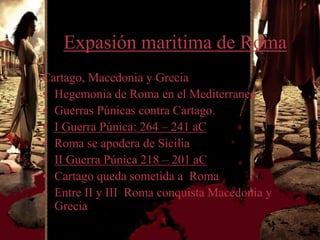 Expasión maritima de Roma
Cartago, Macedonia y Grecia
• Hegemonia de Roma en el Mediterraneo
• Guerras Púnicas contra Cartago.
• I Guerra Púnica: 264 – 241 aC
• Roma se apodera de Sicilia
• II Guerra Púnica 218 – 201 aC
• Cartago queda sometida a Roma
• Entre II y III Roma conquista Macedonia y
  Grecia
 
