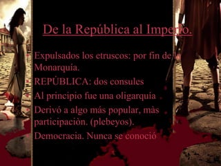 De la República al Imperio.
• Expulsados los etruscos: por fin de la
  Monarquía.
• REPÚBLICA: dos consules
• Al principio fue una oligarquía
• Derivó a algo más popular, màs
  participaciòn. (plebeyos).
• Democracia. Nunca se conoció
 