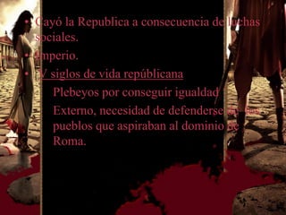 • Cayó la Republica a consecuencia de luchas
  sociales.
• Imperio.
• V siglos de vida repúblicana
     Plebeyos por conseguir igualdad
     Externo, necesidad de defenderse de los
     pueblos que aspiraban al dominio de
     Roma.
 