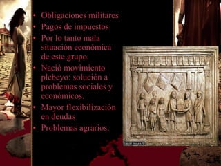 • Obligaciones militares
• Pagos de impuestos
• Por lo tanto mala
  situación económica
  de este grupo.
• Nació movimiento
  plebeyo: solución a
  problemas sociales y
  económicos.
• Mayor flexibilizaciòn
  en deudas
• Problemas agrarios.
 