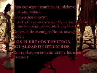 • Para conseguir cambios los plebeyos:
  – Huelga Militar.
  – Deserción colectiva
    493 a.C – se retiraron a el Monte Sacro, donde
    fundaron una nueva ciudad: inestabilidad
• Rodeada de enemigos Roma tuvo que
  ceder:
• LOS PLEBEYOS TUVIERON
  IGUALDAD DE DERECHOS.
• Roma ahora se entraba contra los enemigos
  externos.
 