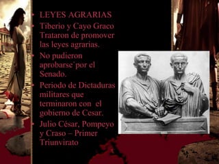 • LEYES AGRARIAS
• Tiberio y Cayo Graco
  Trataron de promover
  las leyes agrarias.
• No pudieron
  aprobarse`por el
  Senado.
• Periodo de Dictaduras
  militares que
  terminaron con el
  gobierno de Cesar.
• Julio César, Pompeyo
  y Craso – Primer
  Triunvirato
 