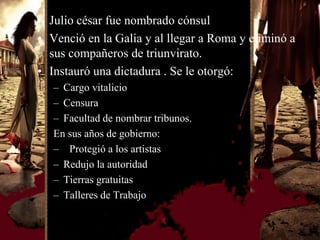 • Julio césar fue nombrado cónsul
• Venció en la Galia y al llegar a Roma y eliminó a
  sus compañeros de triunvirato.
• Instauró una dictadura . Se le otorgó:
   – Cargo vitalicio
   – Censura
   – Facultad de nombrar tribunos.
   En sus años de gobierno:
   – Protegió a los artistas
   – Redujo la autoridad
   – Tierras gratuitas
   – Talleres de Trabajo
 