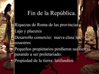 Fin de la República.
• Riquezas de Roma de las provincias:
• Lujo y placeres
• Desarrollo comercio: nueva clase los
  ecuestres
• Pequeños propietarios perdieron sus tierras
  pasando a ser proletariado.
• Propiedad de la tierra: latifundios
 