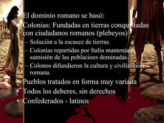 • El dominio romano se basó:
• Colonias: Fundadas en tierras conquistadas
  con ciudadanos romanos (plebeyos)
  – Solución a la escasez de tierras
  – Colonias repartidas por Italia mantenían
    sumisión de las poblacioes dominadas.
  – Colonos difundieron la cultura y civilizaciòn
    romana.
• Pueblos tratados en forma muy variada
• Todos los deberes, sin derechos
• Confederados - latinos
 