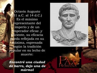 Octavio Augusto
   (31 a.C. al 14 d.C.)
      Es el máximo
    representante del
     imperio y de un
  emperador eficaz ,y
  eficiente, su eficacia
 queda reflejada en su
  máxima, expresada
    según la tradición
popular en su lecho de
         muerte:

Encontré una ciudad
de barro, dejo una de
      mármol
 