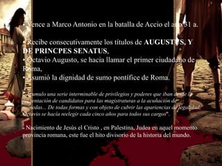• Vence a Marco Antonio en la batalla de Accio el año 31 a.
C.
• Recibe consecutivamente los títulos de AUGUSTUS, Y
DE PRINCPES SENATUS,
• Octavio Augusto, se hacia llamar el primer ciudadano de
Roma,
• Asumió la dignidad de sumo pontífice de Roma.

" Acumulo una serie interminable de privilegios y poderes que iban desde la
presentación de candidatos para las magistraturas a la acuñación de
monedas... De todas formas y con objeto de cubrir las apariencias de legalidad,
Octavio se hacía reelegir cada cinco años para todos sus cargos".

- Nacimiento de Jesús el Cristo , en Palestina, Judea en aquel momento
provincia romana, este fue el hito divisorio de la historia del mundo.
 