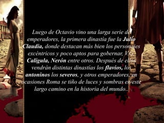Luego de Octavio vino una larga serie de
  emperadores, la primera dinastía fue la Julio
Claudia, donde destacan más bien los personajes
  excéntricos y poco aptos para gobernar, V.G.
  Calígula, Nerón entre otros. Después de ellos
    vendrán distintas dinastías los flavios, los
 antoninos los severos, y otros emperadores, en
ocasiones Roma se tiño de luces y sombras en este
     largo camino en la historia del mundo..
 