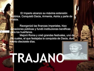 El Imperio alcanzo su máxima extensión
        histórica. Conquistó Dacia, Armenia, Asiria y parte de
        Arabia.

                  Reorganizó las finanzas imperiales, hizo
          donaciones públicas y fundó instituciones benéficas
27661684 para los huérfanos.
22218516
search_lg
q
befree
                  Mejoró Roma y creó grandes festivales, uno de
          los cuales, el que festejaba la conquista de Dacia, duró
          ciento diecisiete días.




       TRAJANO
 