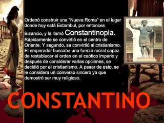 Ordenó construir una "Nueva Roma" en el lugar
 donde hoy está Estambul, por entonces
 Bizancio, y la llamó Constantinopla.
 Rápidamente se convirtió en el centro de
 Oriente. Y segundo, se convirtió al cristianismo.
 El emperador buscaba una fuerza moral capaz
 de restablecer el orden en el caótico imperio y
 después de considerar varias opciones, se
 decidió por el cristianismo. A pesar de esto, se
 le considera un converso sincero ya que
 demostró ser muy religioso.




CONSTANTINO
 