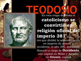 TEODOSIO
    En esta etapa de Roma el
   catolicismo se
    convirtió en
 religión oficial del
 imperio 381 d.C. , a la
 vez que dividió la administración
      en imperio de oriente y
 occidente, el año 395, quedando
 Honorio a cargo de Occidente,
  con capital en Milán y Arcadio
        en Oriente, capital
 