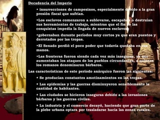 Decadencia del Imperio
    w insurrecciones de campesinos, especialmente debido a la gran
    presión fiscal que sufrían.
    wLos esclavos comenzaron a sublevarse, escapaban o destruían
    sus herramientas de trabajo, mientras que el fin de las
    conquistas impedía la llegada de nuevos esclavos.
    wgobernaban durante períodos muy cortos ya que eran puestos y
    derrotados por las tropas.
    wEl Senado perdió el poco poder que todavía quedaba en sus
    manos.
    wLas fronteras fueron siendo cada vez más inseguras, ya que
    aumentaban los ataques de los pueblos circundantes, a quienes
    los romanos denominaron bárbaros.
Las características de este período anárquico fueron las siguientes:
    w Se producían constantes amotinamientos en las tropas.
    w Las epidemias y las guerras disminuyeron sensiblemente la
    cantidad de habitantes.
    w Las ciudades se hicieron inseguras debido a las invasiones
    bárbaras y las guerras civiles.
    w La industria y el comercio decayó, haciendo que gran parte de
    la plebe urbana optara por trasladarse hacia las zonas rurales.
 