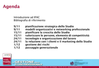 Agenda

        Introduzione ad IFAC
        Bibliografia di riferimento

        9/11                  pianificazione strategica dello Studio
        9/11                  modelli organizzativi e networking professionale
        15/11                 pianificare la crescita dello Studio
        15/11                 valorizzare le persone, elemento di competitività
        24/11                 tecnologie e organizzazione del lavoro
        24/11                 la relazione con i clienti e il marketing dello Studio
        1/12                  gestione dei rischi
        1/12                  passaggio generazionale




                                                  © ACEF Riproduzione vietata - Tutti i diritti riservati

  Associazione Culturale Economia e Finanza -Finanza - di Reno, 65 Reno, 65Bologna - Tel. 051- 231125 - 231125 - 237553 - www.economiaefinanza.org
          Associazione Culturale Economia e via Riva via Riva di - 40122 - 40122 Bologna Tel. 051 Fax 051 www.economiaefinanza.org                   12
 