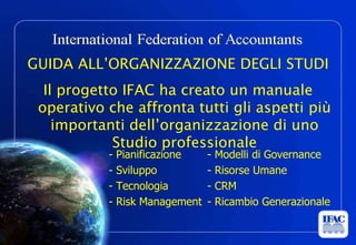 GUIDA ALL’ORGANIZZAZIONE DEGLI STUDI
  Il progetto IFAC ha creato un manuale
 operativo che affronta tutti gli aspetti più
    importanti dell’organizzazione di uno
            Studio professionale
                                      -   Pianificazione                                    -   Modelli di Governance
                                      -   Sviluppo                                          -   Risorse Umane
                                      -   Tecnologia                                        -   CRM
                                      -   Risk Management                                   -   Ricambio Generazionale

                                                © ACEF Riproduzione vietata - Tutti i diritti riservati

 Associazione Culturale Economia e Finanza - via Riva di Reno, 65 - 40122 Bologna - Tel. 051 231125 - Fax 051 237553 - www.economiaefinanza.org   15
 