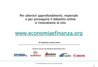 11° Meeting Nazionale Evoluzione
                                       dei Servizi Professionali della Consulenza



                 Per ulteriori approfondimenti, materiale
                     e per proseguire il dibattito online
                            vi rimandiamo al sito:


         www.economiaefinanza.org
                                                     Si ringraziano i partner tecnici
               _____________________________________________________________________________




                                               © ACEF Riproduzione vietata - Tutti i diritti riservati                                           17

Associazione Culturale Economia e Finanza - via Riva di Reno, 65 - 40122 Bologna - Tel. 051 231125 - Fax 051 237553 - www.economiaefinanza.org        17
 