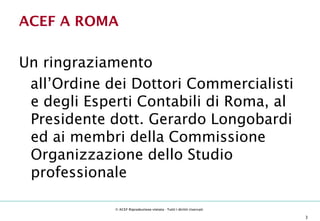 ACEF A ROMA

Un ringraziamento
 all’Ordine dei Dottori Commercialisti
 e degli Esperti Contabili di Roma, al
 Presidente dott. Gerardo Longobardi
 ed ai membri della Commissione
 Organizzazione dello Studio
 professionale

                                                © ACEF Riproduzione vietata - Tutti i diritti riservati

 Associazione Culturale Economia e Finanza - via Riva di Reno, 65 - 40122 Bologna - Tel. 051 231125 - Fax 051 237553 - www.economiaefinanza.org   3
 