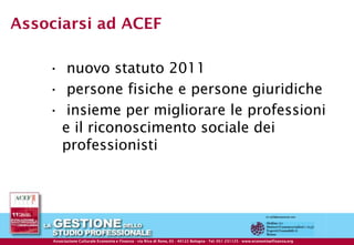 Associarsi ad ACEF

         • nuovo statuto 2011
         • persone fisiche e persone giuridiche
         • insieme per migliorare le professioni
          e il riconoscimento sociale dei
          professionisti




                                                   © ACEF Riproduzione vietata - Tutti i diritti riservati

   Associazione Culturale Economia e Finanza -Finanza - di Reno, 65 Reno, 65Bologna - Tel. 051- 231125 - 231125 - 237553 - www.economiaefinanza.org
           Associazione Culturale Economia e via Riva via Riva di - 40122 - 40122 Bologna Tel. 051 Fax 051 www.economiaefinanza.org                   8
 
