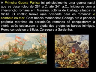 A Primeira Guerra Púnica foi principalmente uma guerra naval
que se desenrolou de 264 a.C. até 241 a.C.. Iniciou-se com a
intervenção romana em Messina, colônia de Cartago situada na
Sicília. O conflito trouxe uma novidade para os romanos: o
combate no mar. Com hábeis marinheiros,Cartago era a principal
potência marítima do período.Os romanos só conquistaram a
vitória após copiar,com a ajuda dos gregos,os barcos inimigos.
Roma conquistou a Silícia, Córsega e a Sardenha.

 