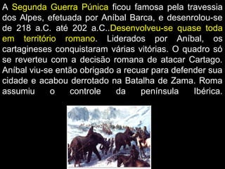 A Segunda Guerra Púnica ficou famosa pela travessia
dos Alpes, efetuada por Aníbal Barca, e desenrolou-se
de 218 a.C. até 202 a.C..Desenvolveu-se quase toda
em território romano. Liderados por Aníbal, os
cartagineses conquistaram várias vitórias. O quadro só
se reverteu com a decisão romana de atacar Cartago.
Aníbal viu-se então obrigado a recuar para defender sua
cidade e acabou derrotado na Batalha de Zama. Roma
assumiu
o
controle
da
península
Ibérica.

 
