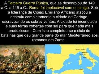 A Terceira Guerra Púnica, que se desenrolou de 149
a.C. a 146 a.C.. Roma foi implacável com o inimigo. Sob
a liderança de Cipião Emiliano Africano atacou e
destruiu completamente a cidade de Cartago,
escravizando os sobreviventes. A cidade foi incendiada
e suas terras cobertas com sal para que nada mais
produzissem. Com isso completou-se o ciclo de
batalhas que deu grande parte do mar Mediterrâneo aos
romanos em Zama.

 