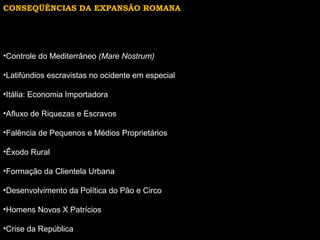 CONSEQÜÊNCIAS DA EXPANSÃO ROMANA

•Controle do Mediterrâneo (Mare Nostrum)
•Latifúndios escravistas no ocidente em especial
•Itália: Economia Importadora
•Afluxo de Riquezas e Escravos
•Falência de Pequenos e Médios Proprietários
•Êxodo Rural
•Formação da Clientela Urbana
•Desenvolvimento da Política do Pão e Circo
•Homens Novos X Patrícios
•Crise da República

 