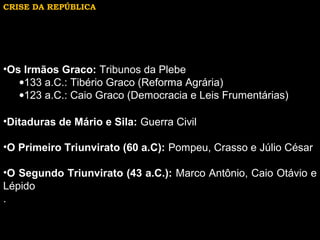 CRISE DA REPÚBLICA

•Os Irmãos Graco: Tribunos da Plebe
•133 a.C.: Tibério Graco (Reforma Agrária)
•123 a.C.: Caio Graco (Democracia e Leis Frumentárias)
•Ditaduras de Mário e Sila: Guerra Civil
•O Primeiro Triunvirato (60 a.C): Pompeu, Crasso e Júlio César
•O Segundo Triunvirato (43 a.C.): Marco Antônio, Caio Otávio e
Lépido
.

 