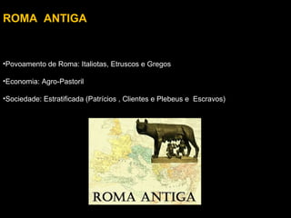 ROMA ANTIGA

•Povoamento de Roma: Italiotas, Etruscos e Gregos
•Economia: Agro-Pastoril
•Sociedade: Estratificada (Patrícios , Clientes e Plebeus e Escravos)

 