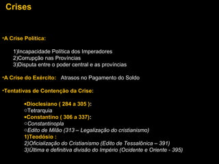Crises

•A Crise Política:
1)Incapacidade Política dos Imperadores
2)Corrupção nas Províncias
3)Disputa entre o poder central e as províncias
•A Crise do Exército: Atrasos no Pagamento do Soldo
•Tentativas de Contenção da Crise:
•Dioclesiano ( 284 a 305 ):
oTetrarquia
•Constantino ( 306 a 337):
oConstantinopla
oEdito de Milão (313 – Legalização do cristianismo)
1)Teodósio :
2)Oficialização do Cristianismo (Edito de Tessalônica – 391)
3)Última e definitiva divisão do Império (Ocidente e Oriente - 395)

 