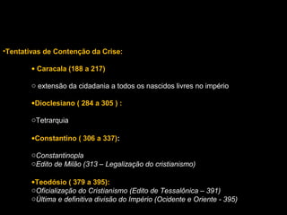 •Tentativas de Contenção da Crise:
• Caracala (188 a 217)
o extensão da cidadania a todos os nascidos livres no império
•Dioclesiano ( 284 a 305 ) :
oTetrarquia
•Constantino ( 306 a 337):
oConstantinopla
oEdito de Milão (313 – Legalização do cristianismo)
•Teodósio ( 379 a 395):
oOficialização do Cristianismo (Edito de Tessalônica – 391)
oÚltima e definitiva divisão do Império (Ocidente e Oriente - 395)

 