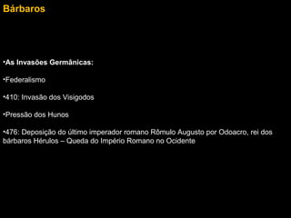 Bárbaros

•As Invasões Germânicas:
•Federalismo
•410: Invasão dos Visigodos
•Pressão dos Hunos
•476: Deposição do último imperador romano Rômulo Augusto por Odoacro, rei dos
bárbaros Hérulos – Queda do Império Romano no Ocidente

 