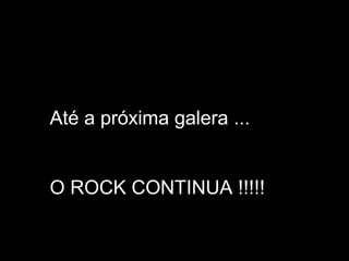Até a próxima galera ...
O ROCK CONTINUA !!!!!

 