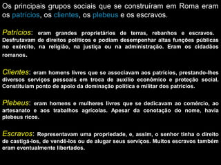 Os principais grupos sociais que se construíram em Roma eram
os patrícios, os clientes, os plebeus e os escravos.
Patrícios:

eram grandes proprietários de terras, rebanhos e escravos.
Desfrutavam de direitos políticos e podiam desempenhar altas funções públicas
no exército, na religião, na justiça ou na administração. Eram os cidadãos
romanos.

Clientes:

eram homens livres que se associavam aos patrícios, prestando-lhes
diversos serviços pessoais em troca de auxílio econômico e proteção social.
Constituíam ponto de apoio da dominação política e militar dos patrícios.

Plebeus:

eram homens e mulheres livres que se dedicavam ao comércio, ao
artesanato e aos trabalhos agrícolas. Apesar da conotação do nome, havia
plebeus ricos.

Escravos:

Representavam uma propriedade, e, assim, o senhor tinha o direito
de castigá-los, de vendê-los ou de alugar seus serviços. Muitos escravos também
eram eventualmente libertados.

 