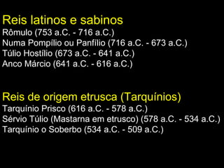 Reis latinos e sabinos
Rômulo (753 a.C. - 716 a.C.)
Numa Pompílio ou Panfílio (716 a.C. - 673 a.C.)
Túlio Hostílio (673 a.C. - 641 a.C.)
Anco Márcio (641 a.C. - 616 a.C.)

Reis de origem etrusca (Tarquínios)
Tarquínio Prisco (616 a.C. - 578 a.C.)
Sérvio Túlio (Mastarna em etrusco) (578 a.C. - 534 a.C.)
Tarquínio o Soberbo (534 a.C. - 509 a.C.)

 