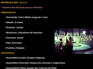 REPÚBLICA (509 – 27 a.C.)
•“Governo dos Patrícios para os Patrícios”
•Magistraturas:
•Consulado: Civil e Militar (cargo de 1 ano)
•Ditador: 6 meses
•Pretores: Justiça
•Questores: Cobradores de Impostos
•Censores: Censo
•Edis: Diversões
•Pontífice: Religião
•Assembléias:
•Assembléia Curiata: funções religiosas
•Assembléia Centuriata: eleição dos cônsules e magistrados
•Assembléias Plebis: eleição dos Tribunos da Plebe

 