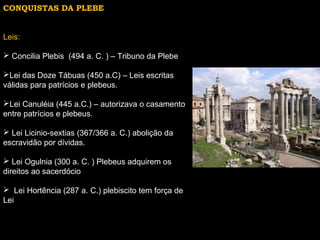 CONQUISTAS DA PLEBE
Leis:
 Concilia Plebis (494 a. C. ) – Tribuno da Plebe
Lei das Doze Tábuas (450 a.C) – Leis escritas
válidas para patrícios e plebeus.
Lei Canuléia (445 a.C.) – autorizava o casamento
entre patrícios e plebeus.
 Lei Licinio-sextias (367/366 a. C.) abolição da
escravidão por dívidas.
 Lei Ogulnia (300 a. C. ) Plebeus adquirem os
direitos ao sacerdócio
 Lei Hortência (287 a. C.) plebiscito tem força de
Lei

 